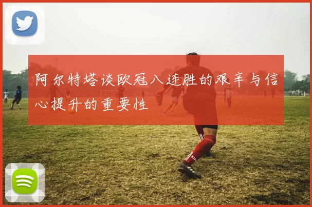 阿尔特塔谈欧冠八连胜的艰辛与信心提升的重要性