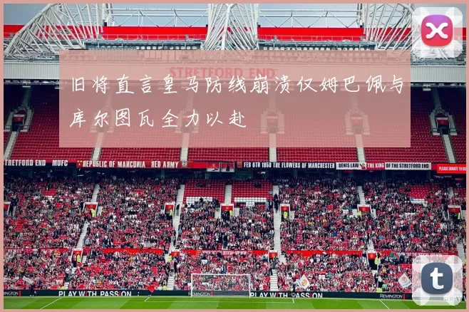 旧将直言皇马防线崩溃仅姆巴佩与库尔图瓦全力以赴