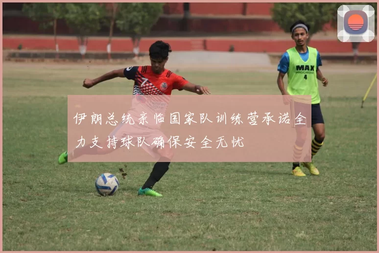 伊朗总统亲临国家队训练营承诺全力支持球队确保安全无忧