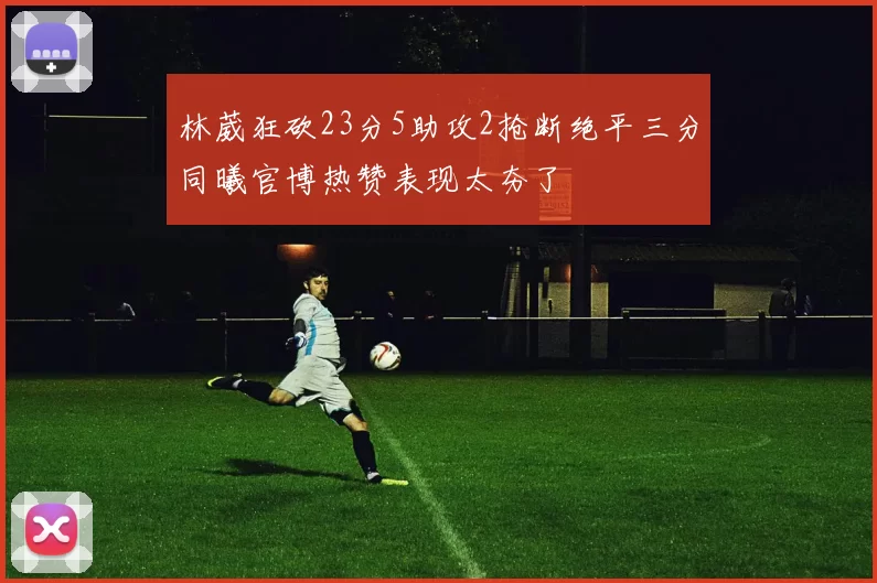 林葳狂砍23分5助攻2抢断绝平三分同曦官博热赞表现太夯了
