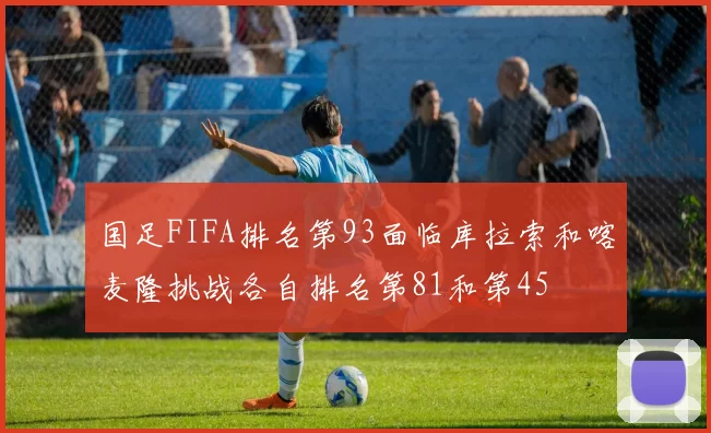 国足FIFA排名第93面临库拉索和喀麦隆挑战各自排名第81和第45