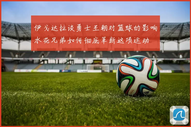 伊戈达拉谈勇士王朝对篮球的影响水花兄弟如何彻底革新这项运动