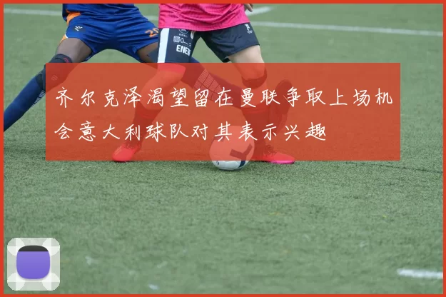 齐尔克泽渴望留在曼联争取上场机会意大利球队对其表示兴趣