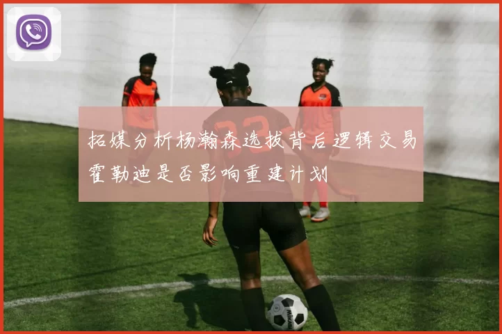 拓媒分析杨瀚森选拔背后逻辑交易霍勒迪是否影响重建计划