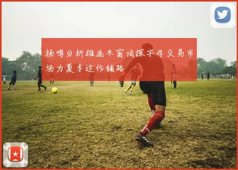 杨鸣分析雄鹿冬窗试探字母交易市场为夏季运作铺路